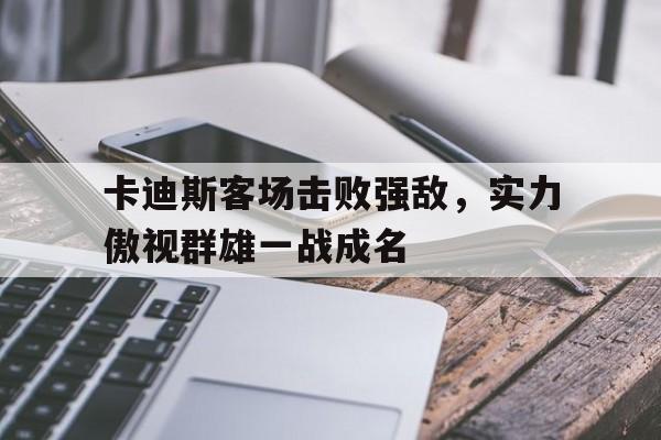 开云体育在线直播-卡迪斯客场击败强敌，实力傲视群雄一战成名